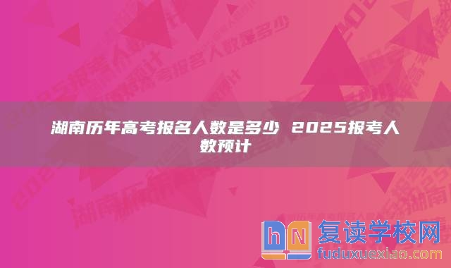 湖南历年高考报名人数是多少 2025报考人数预计