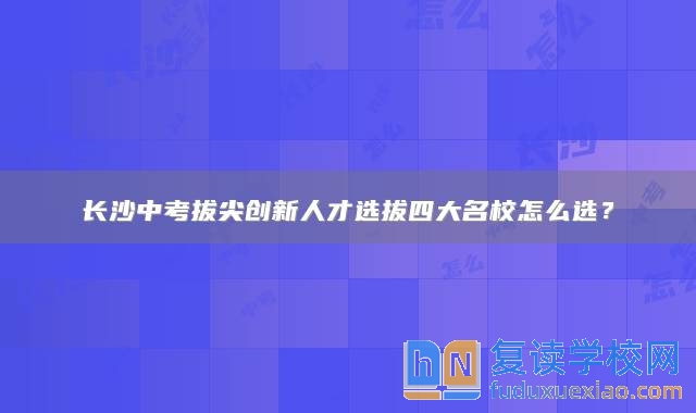 长沙中考拔尖创新人才选拔四大名校怎么选？