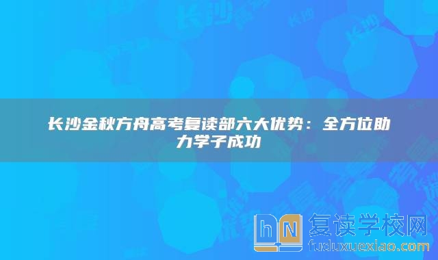 长沙金秋方舟高考复读部六大优势：全方位助力学子成功