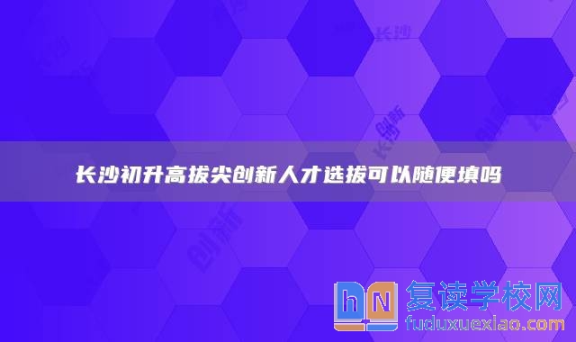 长沙初升高拔尖创新人才选拔可以随便填吗