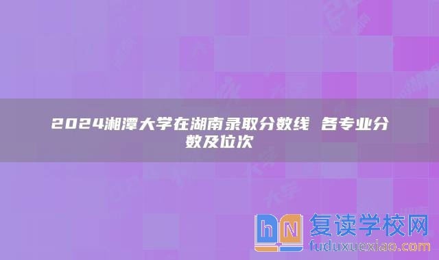 2024湘潭大学在湖南录取分数线 各专业分数及位次