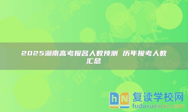 2025湖南高考报名人数预测 历年报考人数汇总