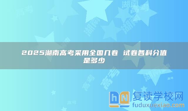 2025湖南高考采用全国几卷 试卷各科分值是多少