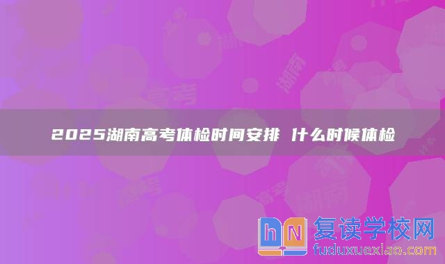 2025湖南高考体检时间安排 什么时候体检