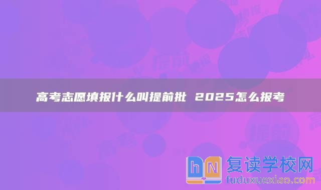 高考志愿填报什么叫提前批 2025怎么报考