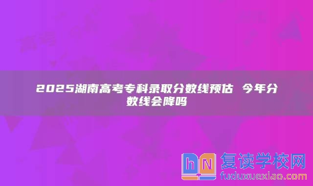 2025湖南高考专科录取分数线预估 今年分数线会降吗