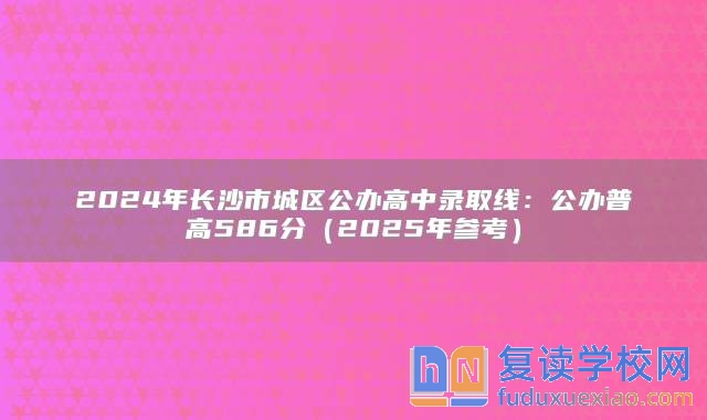 2024年长沙市城区公办高中录取线：公办普高586分（2025年参考）