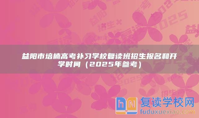 益阳市培楠高考补习学校复读班招生报名和开学时间（2025年参考）