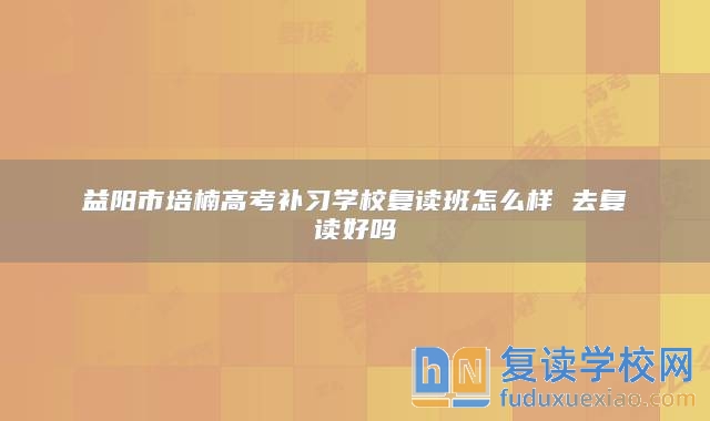 益阳市培楠高考补习学校复读班怎么样 去复读好吗