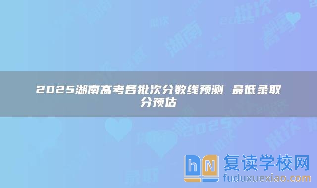 2025湖南高考各批次分数线预测 最低录取分预估