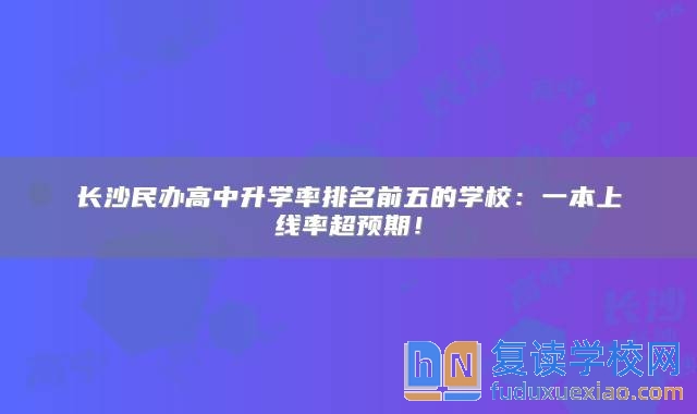 长沙民办高中升学率排名前五的学校：一本上线率超预期！