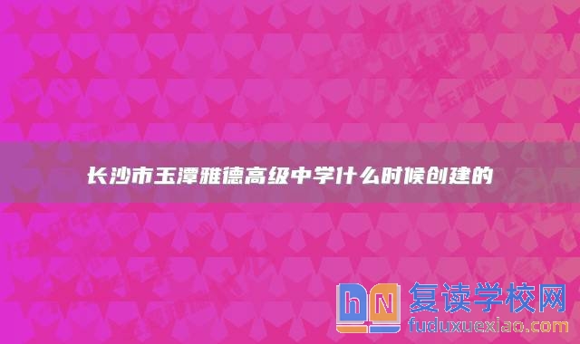 长沙市玉潭雅德高级中学什么时候创建的