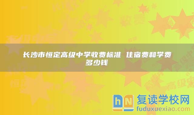 长沙市恒定高级中学收费标准 住宿费和学费多少钱