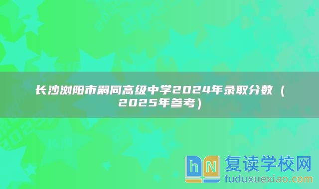 长沙浏阳市嗣同高级中学2024年录取分数（2025年参考）