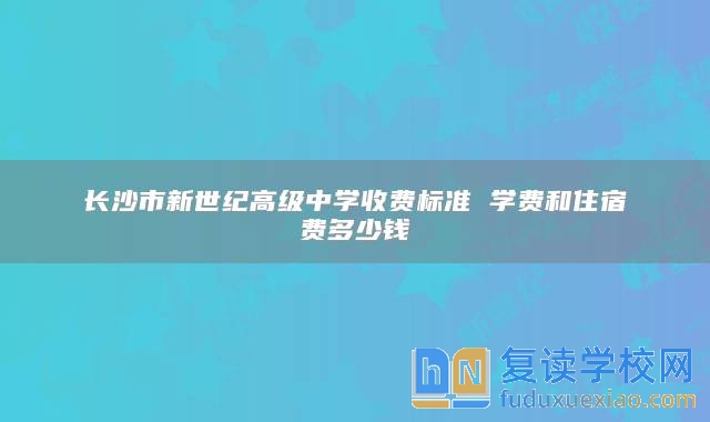 长沙市新世纪高级中学收费标准 学费和住宿费多少钱