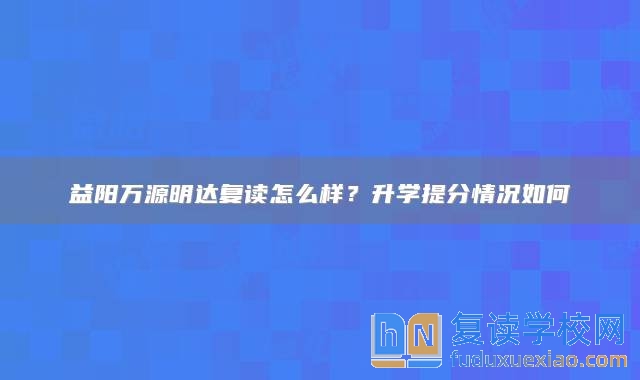 益阳万源明达复读怎么样？升学提分情况如何