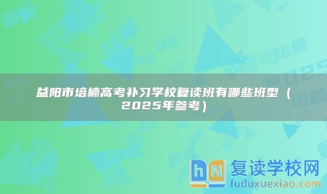 益阳市培楠高考补习学校复读班有哪些班型（2025年参考）