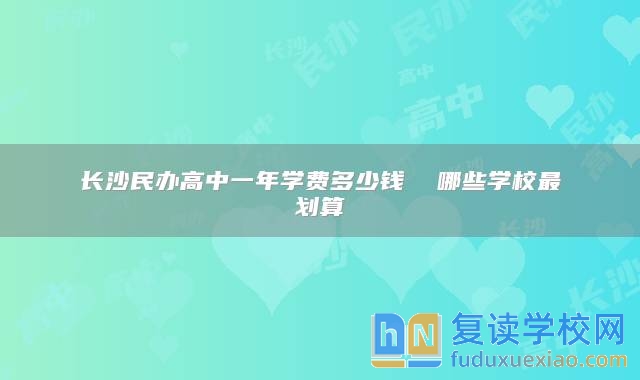 长沙民办高中一年学费多少钱  哪些学校最划算