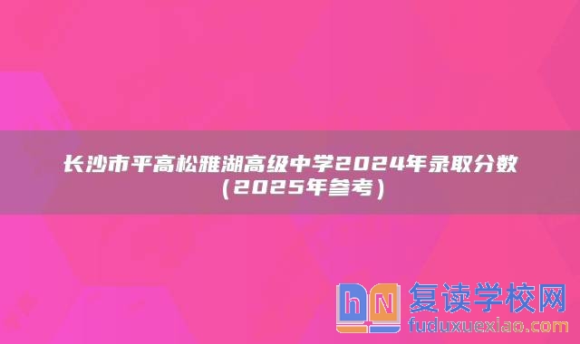 长沙市平高松雅湖高级中学2024年录取分数（2025年参考）