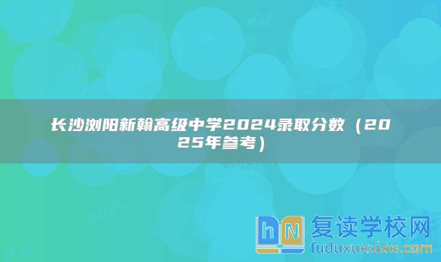 长沙浏阳新翰高级中学2024录取分数（2025年参考）