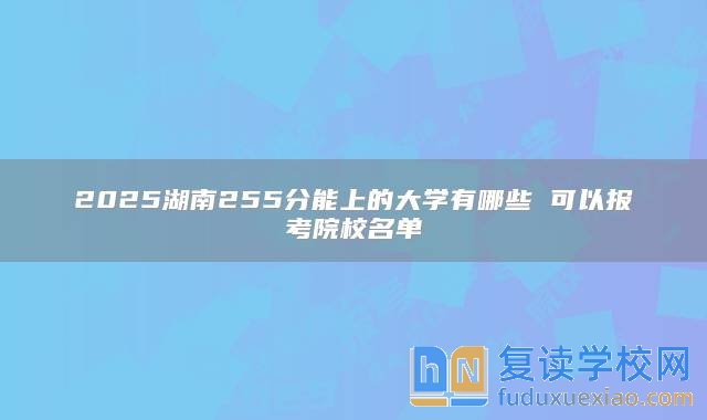 2025湖南255分能上的大学有哪些 可以报考院校名单