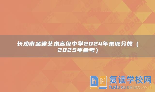 长沙市金律艺术高级中学2024年录取分数（2025年参考）