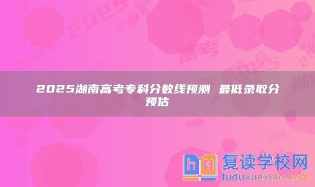 2025湖南高考专科分数线预测 最低录取分预估