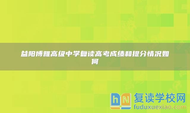 益阳博雅高级中学复读高考成绩和提分情况如何