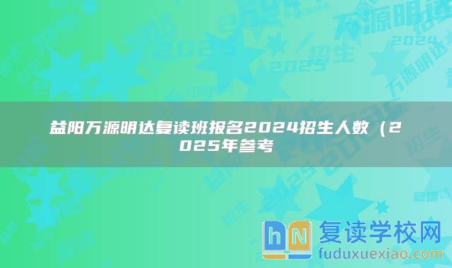 益阳万源明达复读班报名2024招生人数（2025年参考）