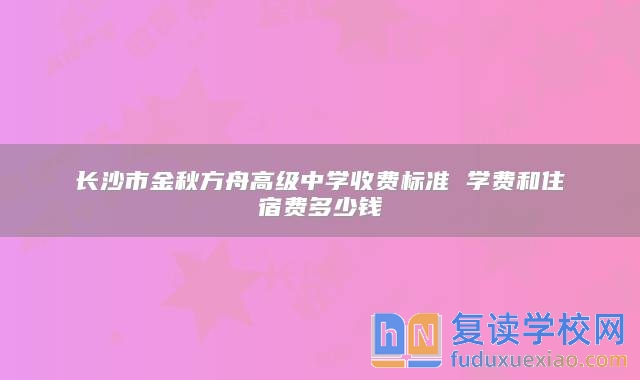 长沙市金秋方舟高级中学收费标准 学费和住宿费多少钱