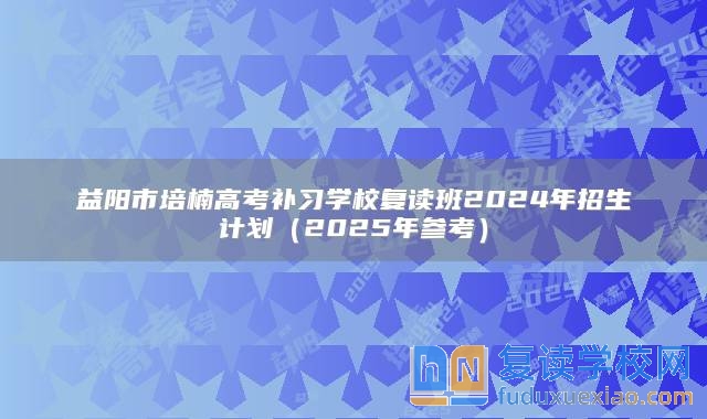 益阳市培楠高考补习学校复读班2024年招生计划（2025年参考）