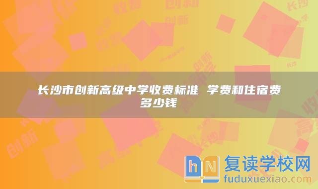 长沙市创新高级中学收费标准 学费和住宿费多少钱