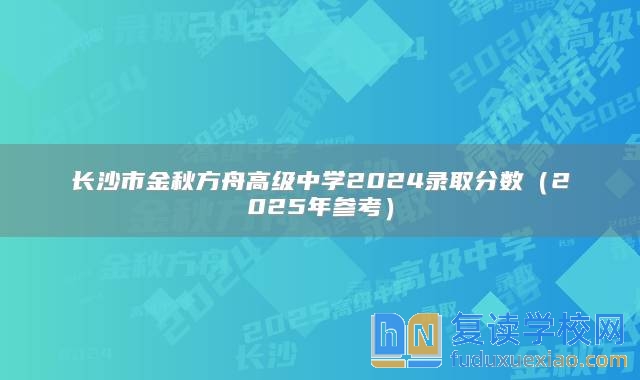 长沙市金秋方舟高级中学2024录取分数（2025年参考）