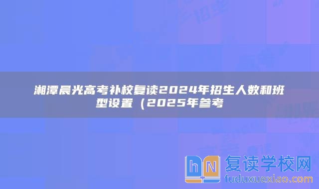 湘潭晨光高考补校复读2024年招生人数和班型设置（2025年参考