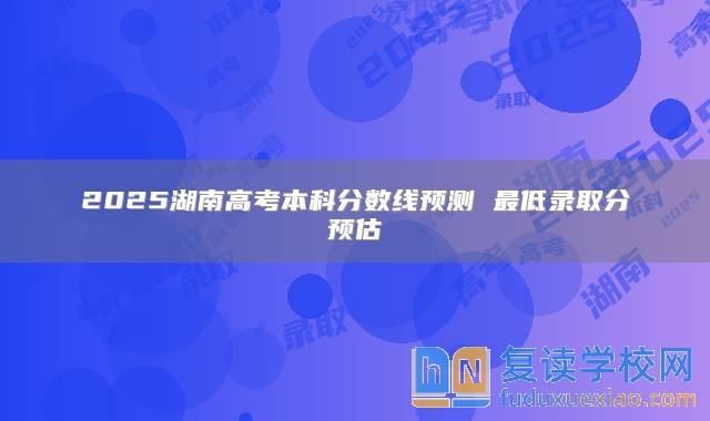 2025湖南高考本科分数线预测 最低录取分预估