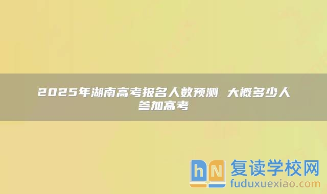 2025年湖南高考报名人数预测 大概多少人参加高考