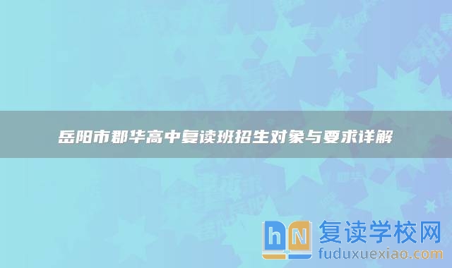 岳阳市郡华高中复读班招生对象与要求详解