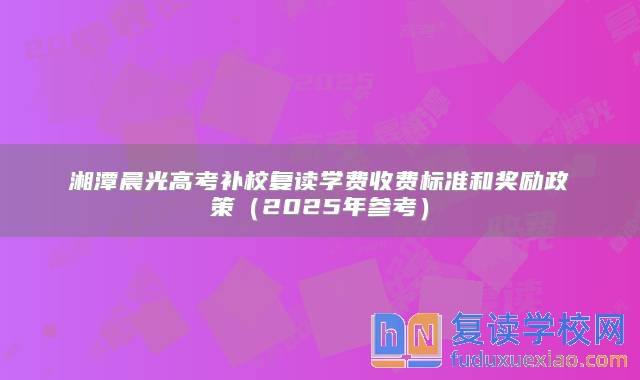 湘潭晨光高考补校复读学费收费标准和奖励政策（2025年参考）